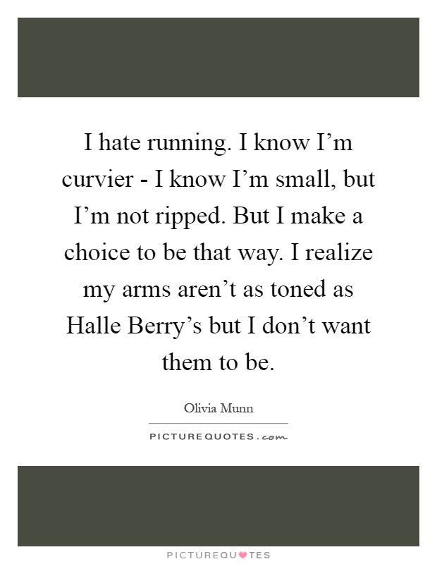 I hate running. I know I'm curvier - I know I'm small, but I'm not ripped. But I make a choice to be that way. I realize my arms aren't as toned as Halle Berry's but I don't want them to be Picture Quote #1