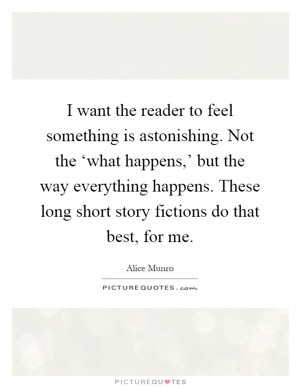 I want the reader to feel something is astonishing. Not the ‘what happens,' but the way everything happens. These long short story fictions do that best, for me Picture Quote #1