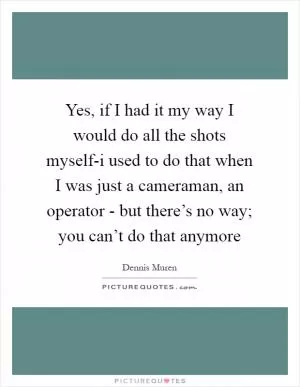 Yes, if I had it my way I would do all the shots myself-i used to do that when I was just a cameraman, an operator - but there’s no way; you can’t do that anymore Picture Quote #1
