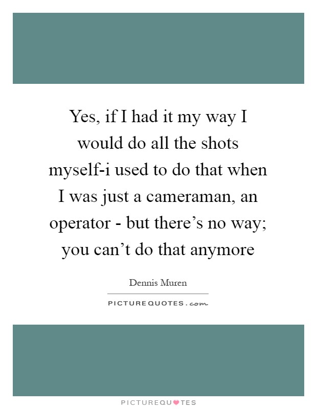 Yes, if I had it my way I would do all the shots myself-i used to do that when I was just a cameraman, an operator - but there's no way; you can't do that anymore Picture Quote #1