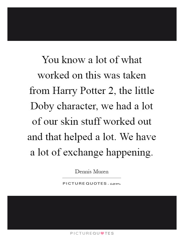 You know a lot of what worked on this was taken from Harry Potter 2, the little Doby character, we had a lot of our skin stuff worked out and that helped a lot. We have a lot of exchange happening Picture Quote #1