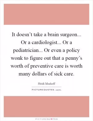 It doesn’t take a brain surgeon... Or a cardiologist... Or a pediatrician... Or even a policy wonk to figure out that a penny’s worth of preventive care is worth many dollars of sick care Picture Quote #1