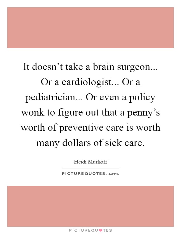 It doesn't take a brain surgeon... Or a cardiologist... Or a pediatrician... Or even a policy wonk to figure out that a penny's worth of preventive care is worth many dollars of sick care Picture Quote #1
