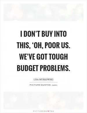 I don’t buy into this, ‘Oh, poor us. We’ve got tough budget problems Picture Quote #1