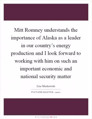 Mitt Romney understands the importance of Alaska as a leader in our country’s energy production and I look forward to working with him on such an important economic and national security matter Picture Quote #1