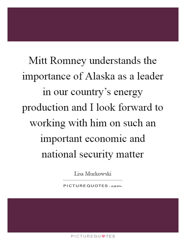 Mitt Romney understands the importance of Alaska as a leader in our country's energy production and I look forward to working with him on such an important economic and national security matter Picture Quote #1