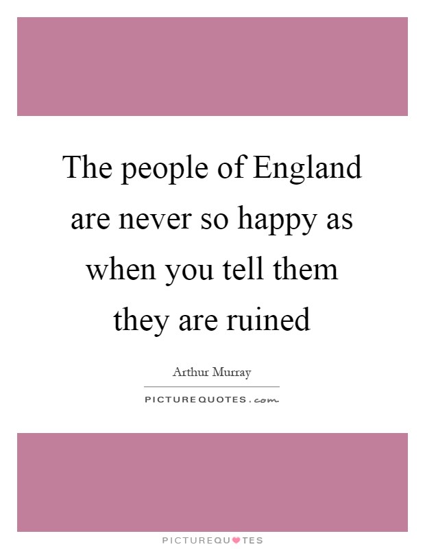 The people of England are never so happy as when you tell them they are ruined Picture Quote #1