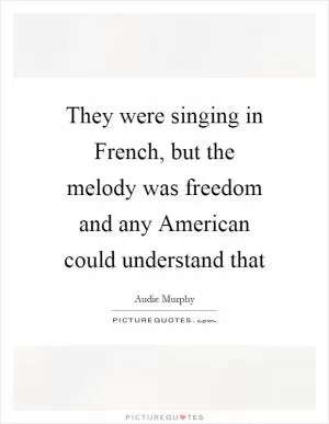 They were singing in French, but the melody was freedom and any American could understand that Picture Quote #1