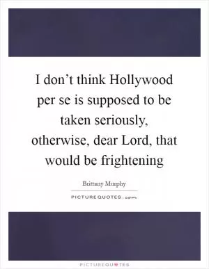 I don’t think Hollywood per se is supposed to be taken seriously, otherwise, dear Lord, that would be frightening Picture Quote #1