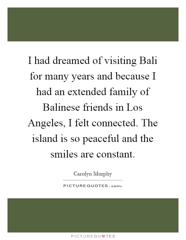 I had dreamed of visiting Bali for many years and because I had an extended family of Balinese friends in Los Angeles, I felt connected. The island is so peaceful and the smiles are constant Picture Quote #1
