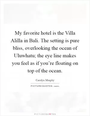 My favorite hotel is the Villa Alilla in Bali. The setting is pure bliss, overlooking the ocean of Uluwhatu; the eye line makes you feel as if you’re floating on top of the ocean Picture Quote #1