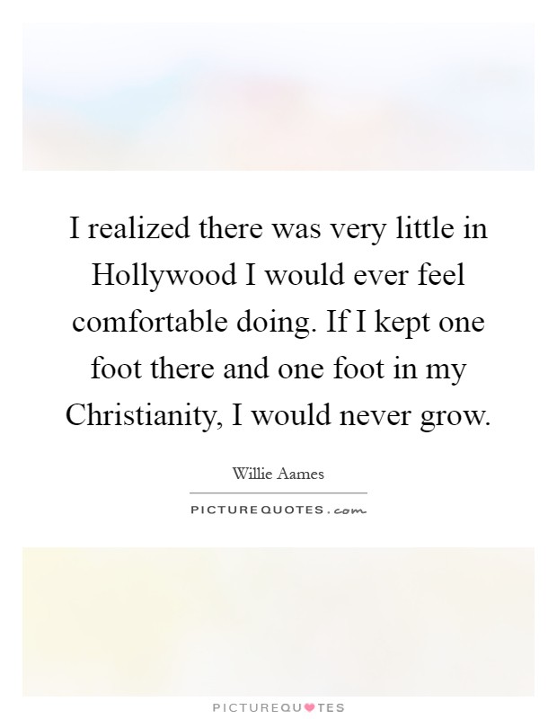I realized there was very little in Hollywood I would ever feel comfortable doing. If I kept one foot there and one foot in my Christianity, I would never grow Picture Quote #1