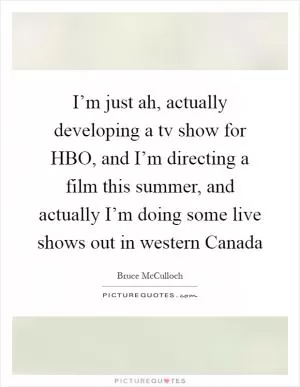 I’m just ah, actually developing a tv show for HBO, and I’m directing a film this summer, and actually I’m doing some live shows out in western Canada Picture Quote #1