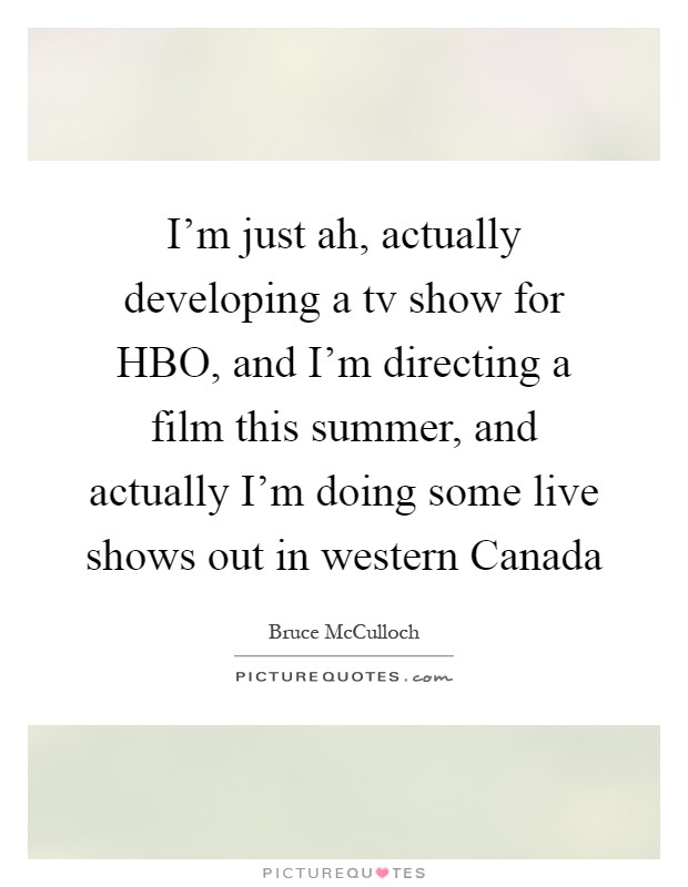 I'm just ah, actually developing a tv show for HBO, and I'm directing a film this summer, and actually I'm doing some live shows out in western Canada Picture Quote #1