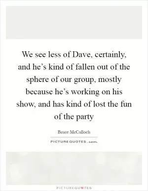 We see less of Dave, certainly, and he’s kind of fallen out of the sphere of our group, mostly because he’s working on his show, and has kind of lost the fun of the party Picture Quote #1