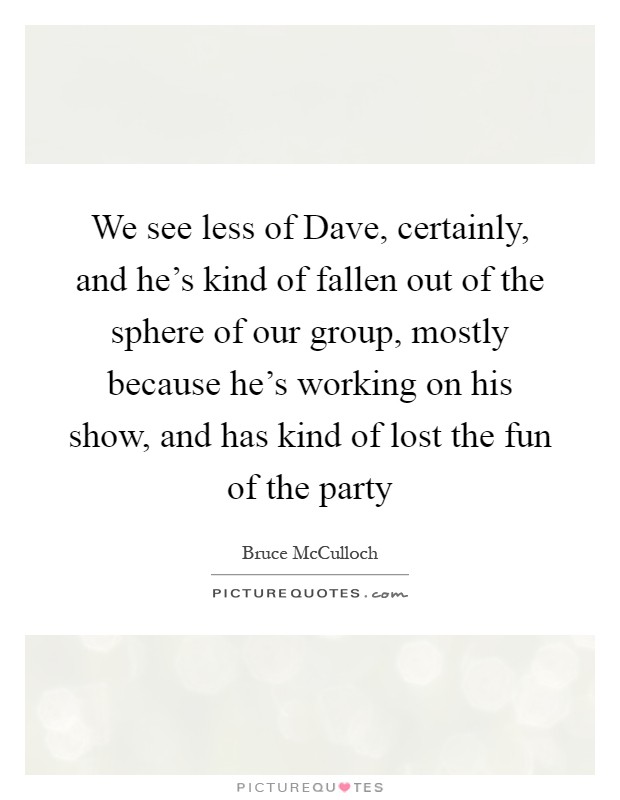 We see less of Dave, certainly, and he's kind of fallen out of the sphere of our group, mostly because he's working on his show, and has kind of lost the fun of the party Picture Quote #1