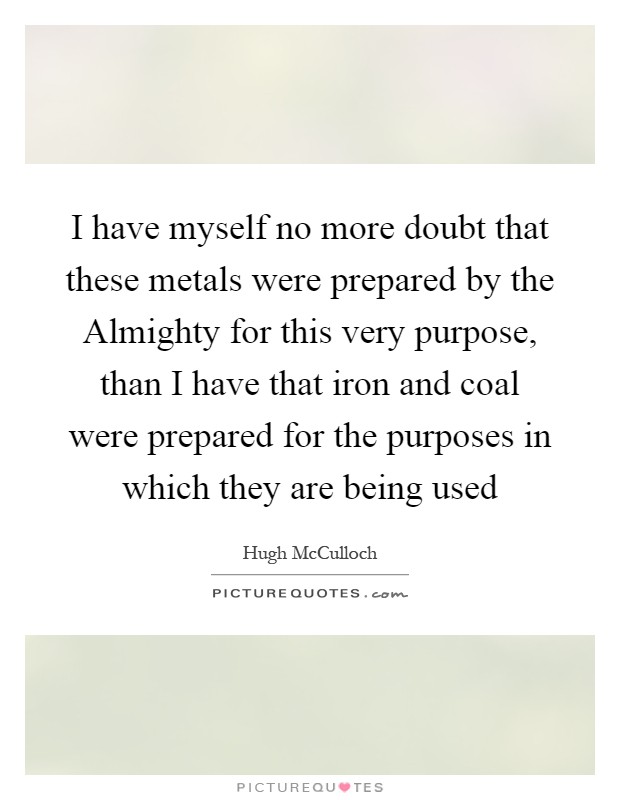 I have myself no more doubt that these metals were prepared by the Almighty for this very purpose, than I have that iron and coal were prepared for the purposes in which they are being used Picture Quote #1