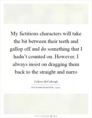 My fictitious characters will take the bit between their teeth and gallop off and do something that I hadn’t counted on. However, I always insist on dragging them back to the straight and narro Picture Quote #1