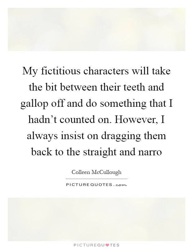 My fictitious characters will take the bit between their teeth and gallop off and do something that I hadn't counted on. However, I always insist on dragging them back to the straight and narro Picture Quote #1