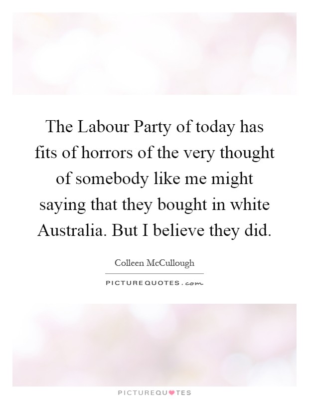 The Labour Party of today has fits of horrors of the very thought of somebody like me might saying that they bought in white Australia. But I believe they did Picture Quote #1