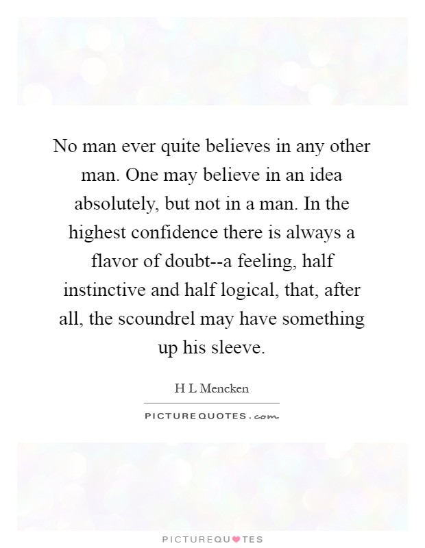 No man ever quite believes in any other man. One may believe in an idea absolutely, but not in a man. In the highest confidence there is always a flavor of doubt--a feeling, half instinctive and half logical, that, after all, the scoundrel may have something up his sleeve Picture Quote #1
