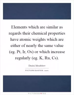 Elements which are similar as regards their chemical properties have atomic weights which are either of nearly the same value (eg. Pt, Ir, Os) or which increase regularly (eg. K, Ru, Cs) Picture Quote #1