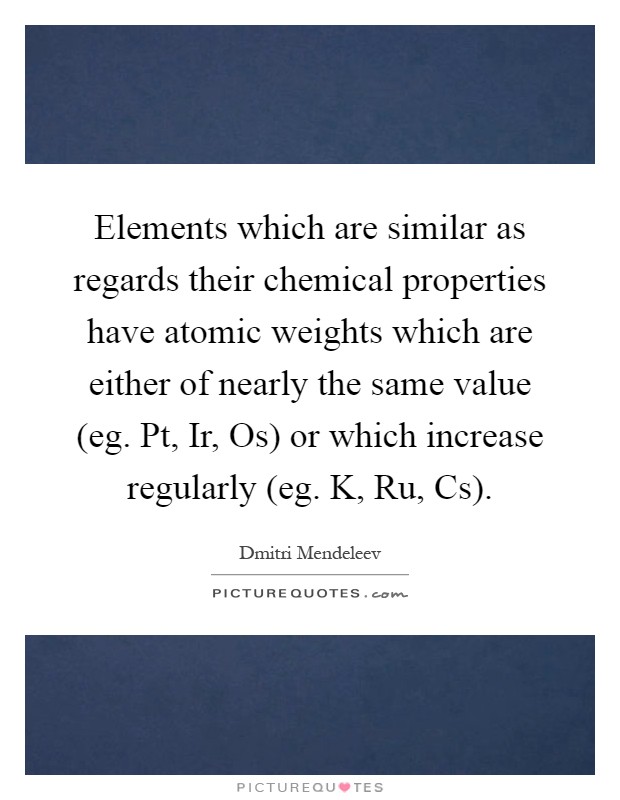 Elements which are similar as regards their chemical properties have atomic weights which are either of nearly the same value (eg. Pt, Ir, Os) or which increase regularly (eg. K, Ru, Cs) Picture Quote #1