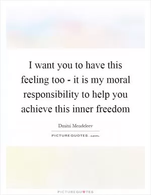 I want you to have this feeling too - it is my moral responsibility to help you achieve this inner freedom Picture Quote #1