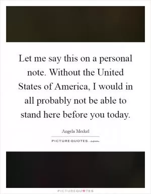 Let me say this on a personal note. Without the United States of America, I would in all probably not be able to stand here before you today Picture Quote #1