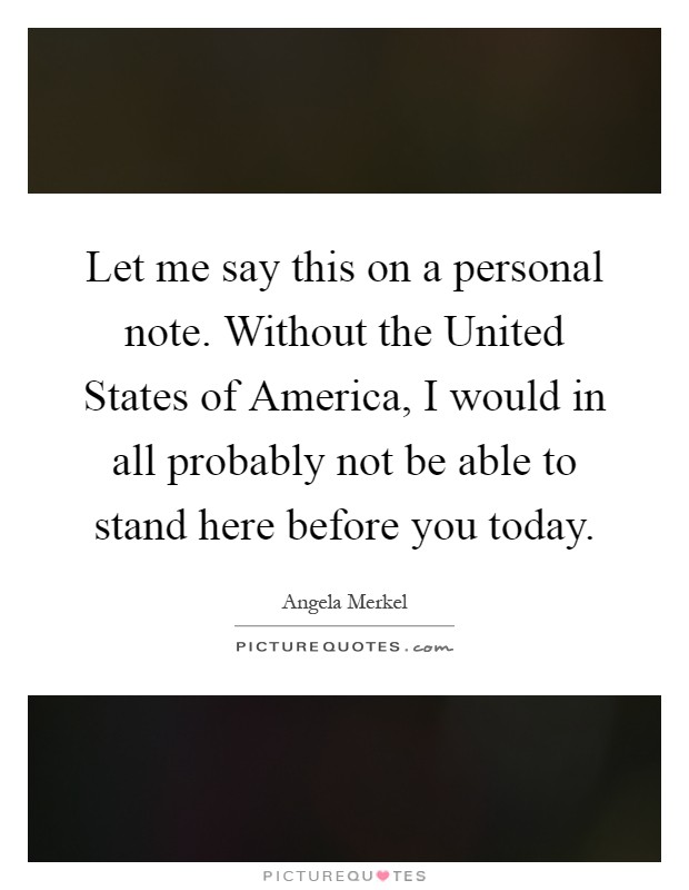 Let me say this on a personal note. Without the United States of America, I would in all probably not be able to stand here before you today Picture Quote #1