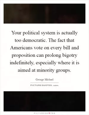 Your political system is actually too democratic. The fact that Americans vote on every bill and proposition can prolong bigotry indefinitely, especially where it is aimed at minority groups Picture Quote #1