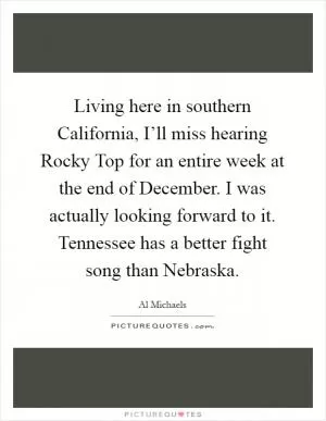 Living here in southern California, I’ll miss hearing Rocky Top for an entire week at the end of December. I was actually looking forward to it. Tennessee has a better fight song than Nebraska Picture Quote #1