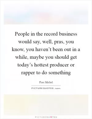 People in the record business would say, well, pras, you know, you haven’t been out in a while, maybe you should get today’s hottest producer or rapper to do something Picture Quote #1
