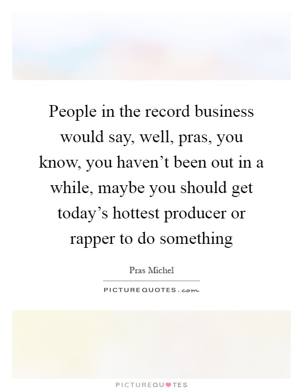 People in the record business would say, well, pras, you know, you haven't been out in a while, maybe you should get today's hottest producer or rapper to do something Picture Quote #1