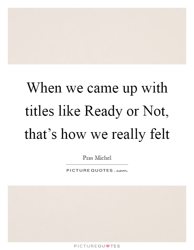 When we came up with titles like Ready or Not, that's how we really felt Picture Quote #1