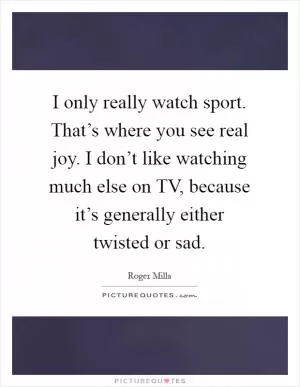 I only really watch sport. That’s where you see real joy. I don’t like watching much else on TV, because it’s generally either twisted or sad Picture Quote #1