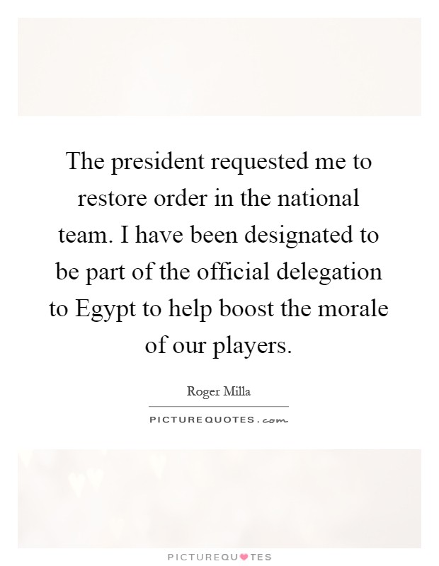 The president requested me to restore order in the national team. I have been designated to be part of the official delegation to Egypt to help boost the morale of our players Picture Quote #1