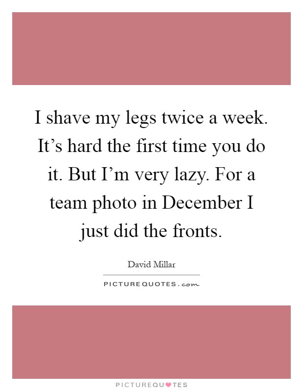 I shave my legs twice a week. It's hard the first time you do it. But I'm very lazy. For a team photo in December I just did the fronts Picture Quote #1
