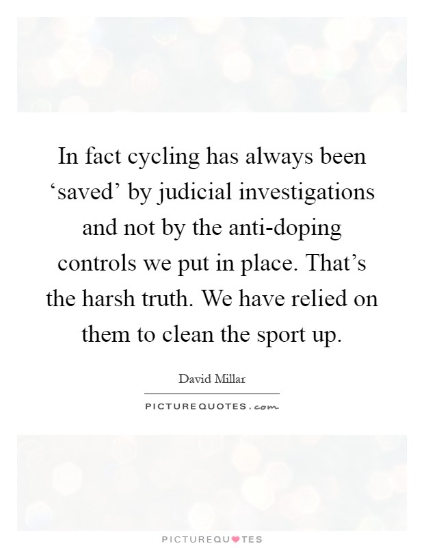 In fact cycling has always been ‘saved' by judicial investigations and not by the anti-doping controls we put in place. That's the harsh truth. We have relied on them to clean the sport up Picture Quote #1