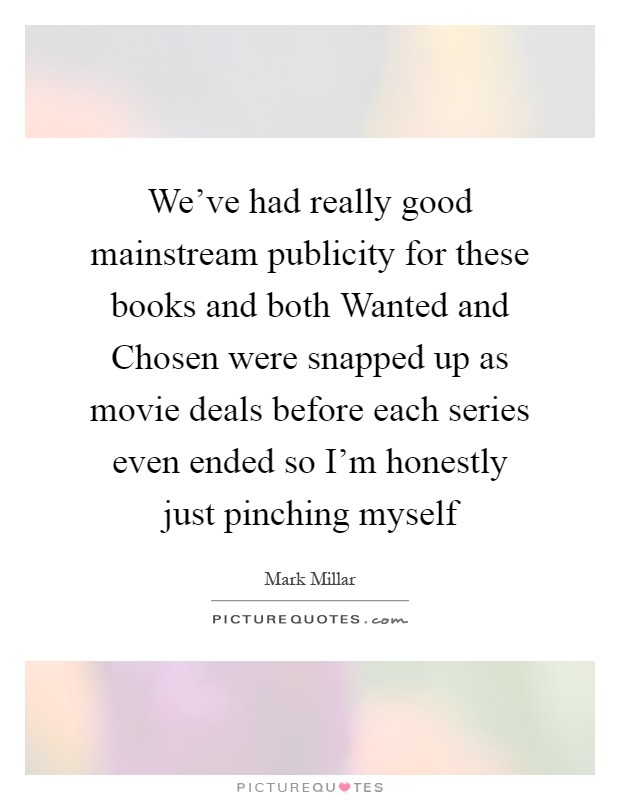 We've had really good mainstream publicity for these books and both Wanted and Chosen were snapped up as movie deals before each series even ended so I'm honestly just pinching myself Picture Quote #1