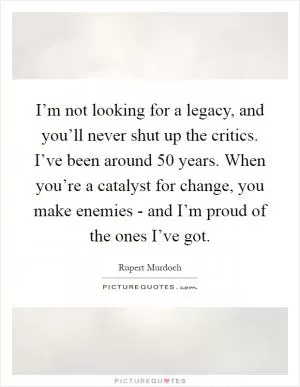 I’m not looking for a legacy, and you’ll never shut up the critics. I’ve been around 50 years. When you’re a catalyst for change, you make enemies - and I’m proud of the ones I’ve got Picture Quote #1
