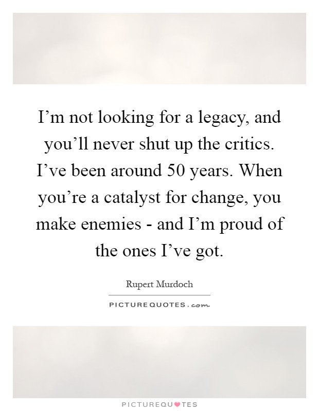 I'm not looking for a legacy, and you'll never shut up the critics. I've been around 50 years. When you're a catalyst for change, you make enemies - and I'm proud of the ones I've got Picture Quote #1