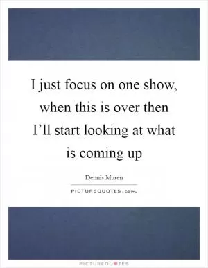 I just focus on one show, when this is over then I’ll start looking at what is coming up Picture Quote #1