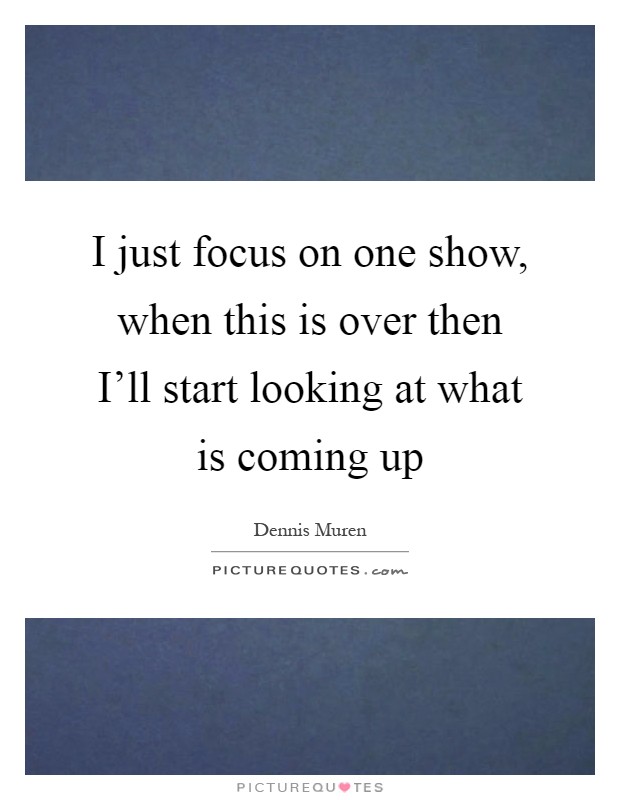 I just focus on one show, when this is over then I'll start looking at what is coming up Picture Quote #1