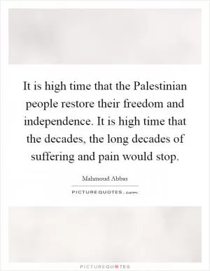 It is high time that the Palestinian people restore their freedom and independence. It is high time that the decades, the long decades of suffering and pain would stop Picture Quote #1