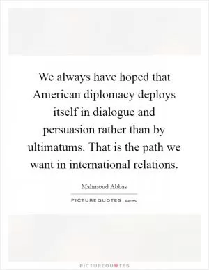 We always have hoped that American diplomacy deploys itself in dialogue and persuasion rather than by ultimatums. That is the path we want in international relations Picture Quote #1