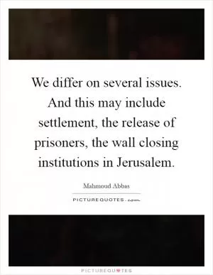 We differ on several issues. And this may include settlement, the release of prisoners, the wall closing institutions in Jerusalem Picture Quote #1
