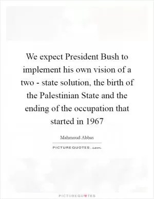We expect President Bush to implement his own vision of a two - state solution, the birth of the Palestinian State and the ending of the occupation that started in 1967 Picture Quote #1