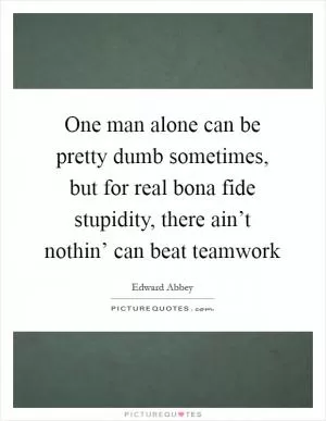One man alone can be pretty dumb sometimes, but for real bona fide stupidity, there ain’t nothin’ can beat teamwork Picture Quote #1