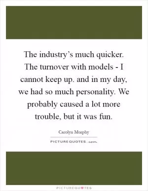 The industry’s much quicker. The turnover with models - I cannot keep up. and in my day, we had so much personality. We probably caused a lot more trouble, but it was fun Picture Quote #1